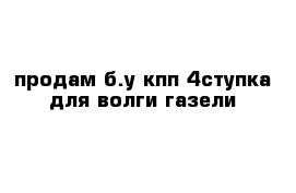 продам б.у кпп 4ступка для волги газели